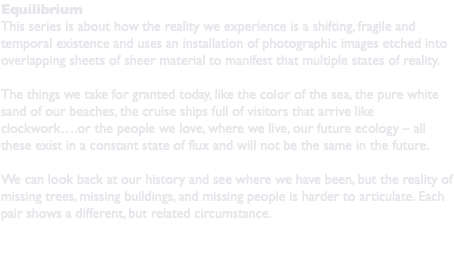 Equilibrium This series is about how the reality we experience is a shifting, fragile and temporal existence and uses an installation of photographic images etched into overlapping sheets of sheer material to manifest that multiple states of reality. The things we take for granted today, like the color of the sea, the pure white sand of our beaches, the cruise ships full of visitors that arrive like clockwork….or the people we love, where we live, our future ecology – all these exist in a constant state of flux and will not be the same in the future. We can look back at our history and see where we have been, but the reality of missing trees, missing buildings, and missing people is harder to articulate. Each pair shows a different, but related circumstance. 