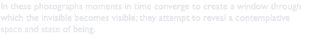In these photographs moments in time converge to create a window through which the invisible becomes visible; they attempt to reveal a contemplative space and state of being.