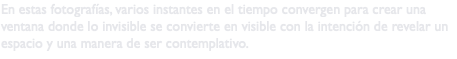 En estas fotografías, varios instantes en el tiempo convergen para crear una ventana donde lo invisible se convierte en visible con la intención de revelar un espacio y una manera de ser contemplativo.