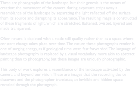 These are photographs of the landscape, but their genesis is the means of creation: the movement of the camera during exposure strips away a resemblance of the landscape by separating the light reflected off the surface from its source and disrupting its appearance. The resulting image is constructed of these fragments of light, which are stretched, flattened, twisted, layered and made transparent. Often nature is depicted with a static still quality rather than as a space where constant change takes place over time. The nature these photographs render is one of surging energy, as if geological time were fast forwarded. The language of landscape photography is replaced by a visual vocabulary more akin to abstract painting than to photography, but these images are uniquely photographic. This body of work explores a resemblance of the landscape activated by the camera and beyond our vision. These are images that the recording device discovers and the photographer translates; an invisible and hidden space revealed through the photograph.