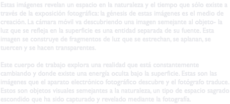 Estas imágenes revelan un espacio en la naturaleza y el tiempo que sólo existe a través de la exposición fotográfica: la génesis de estas imágenes es el medio de creación. La cámara móvil va descubriendo una imagen semejante al objeto- la luz que se refleja en la superficie es una entidad separada de su fuente. Esta imagen se construye de fragmentos de luz que se estrechan, se aplanan, se tuercen y se hacen transparentes. Este cuerpo de trabajo explora una realidad que está constantemente cambiando y donde existe una energía oculta bajo la superficie. Estas son las imágenes que el aparato electrónico fotográfico descubre y el fotógrafo traduce. Estos son objetos visuales semejantes a la naturaleza, un tipo de espacio sagrado escondido que ha sido capturado y revelado mediante la fotografía.